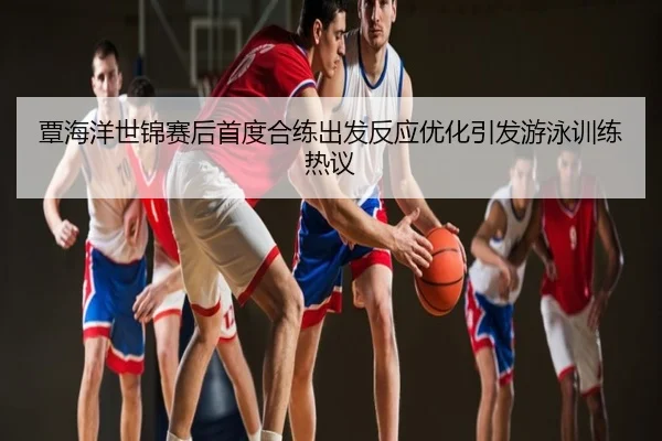 覃海洋世锦赛后首度合练出发反应优化引发游泳训练热议