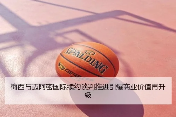梅西与迈阿密国际续约谈判推进引爆商业价值再升级