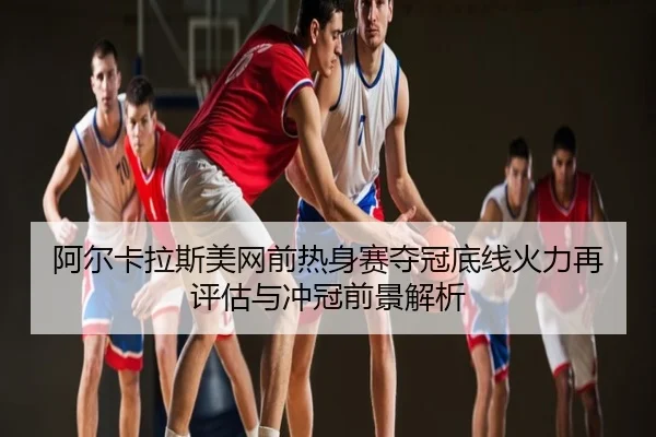 阿尔卡拉斯美网前热身赛夺冠底线火力再评估与冲冠前景解析