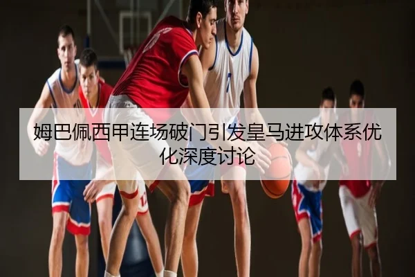 姆巴佩西甲连场破门引发皇马进攻体系优化深度讨论